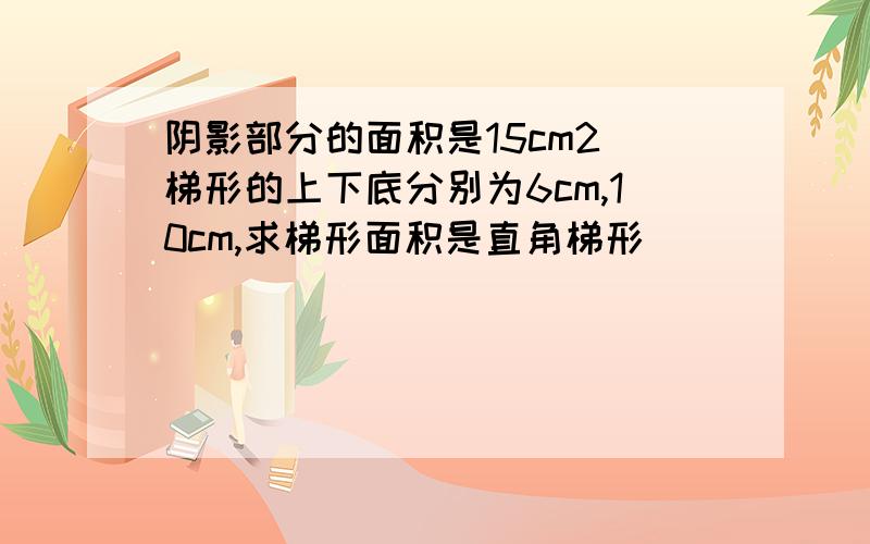 阴影部分的面积是15cm2 梯形的上下底分别为6cm,10cm,求梯形面积是直角梯形