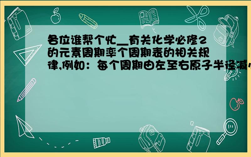 各位谁帮个忙＿有关化学必修2的元素周期率个周期表的相关规律,例如：每个周期由左至右原子半径减小