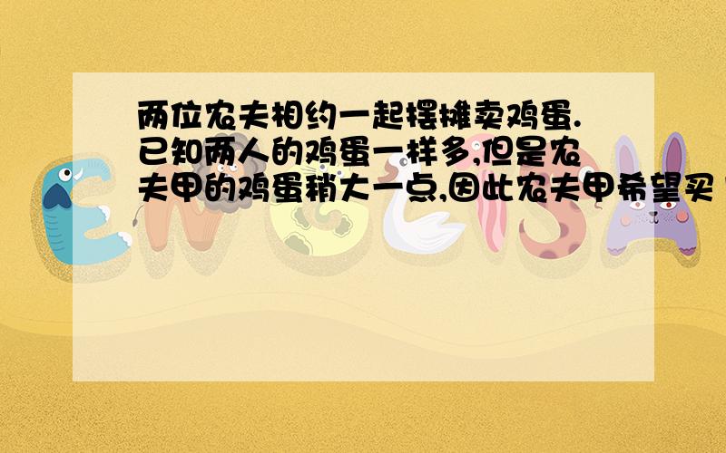 两位农夫相约一起摆摊卖鸡蛋.已知两人的鸡蛋一样多,但是农夫甲的鸡蛋稍大一点,因此农夫甲希望买1块钱