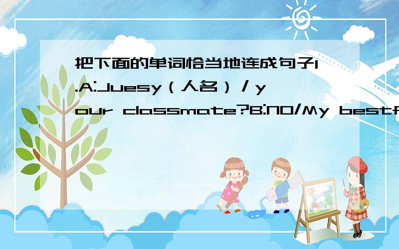 把下面的单词恰当地连成句子1.A:Juesy（人名）／your classmate?B:NO/My bestfrient2.A:MAX（人名）／Live in MaWei?（地名）B:Yes3.Tom(人名)/eating?B;NO/Slepping4.Baby/Crying?B:No/ Laughing5.Students/happy?B:No/Said6.Tom人名/G