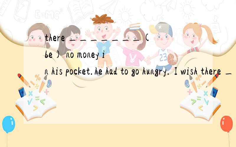 there _______(be) no money in his pocket.he had to go hungry. I wish there ________(be) some changes答案是being     to be.想问一下为什么.谢谢