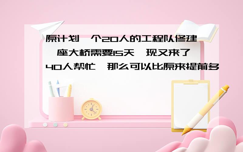 原计划一个20人的工程队修建一座大桥需要15天,现又来了40人帮忙,那么可以比原来提前多