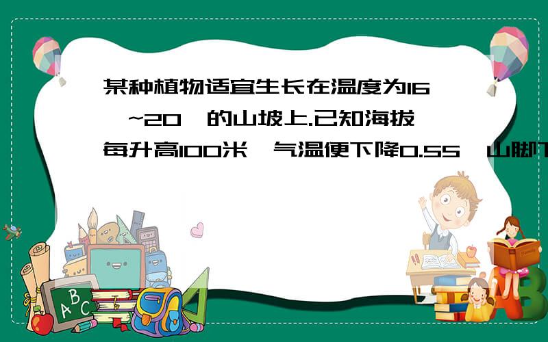 某种植物适宜生长在温度为16℃~20℃的山坡上.已知海拔每升高100米,气温便下降0.55℃山脚下的平均气温为22℃.该种植物应种在比山脚高多少米的山坡上?(用初二的一元一次不等式解答）