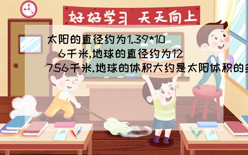 太阳的直径约为1.39*10^6千米,地球的直径约为12756千米.地球的体积大约是太阳体积的多少分之一?你能用熟悉的物体描述一下它们之间的大小关系吗?请准确的分析出来``谢谢了,我真的很需要理