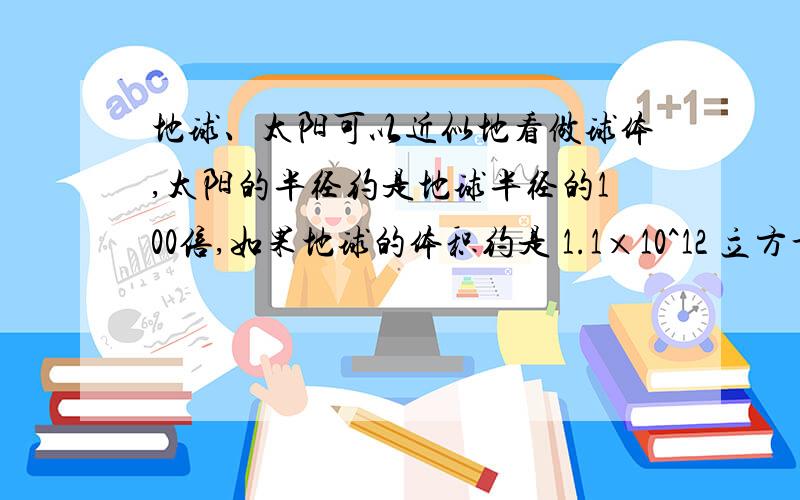 地球、太阳可以近似地看做球体,太阳的半径约是地球半径的100倍,如果地球的体积约是 1.1×10^12 立方千米,那么太阳的体积约是多少?.来人啊