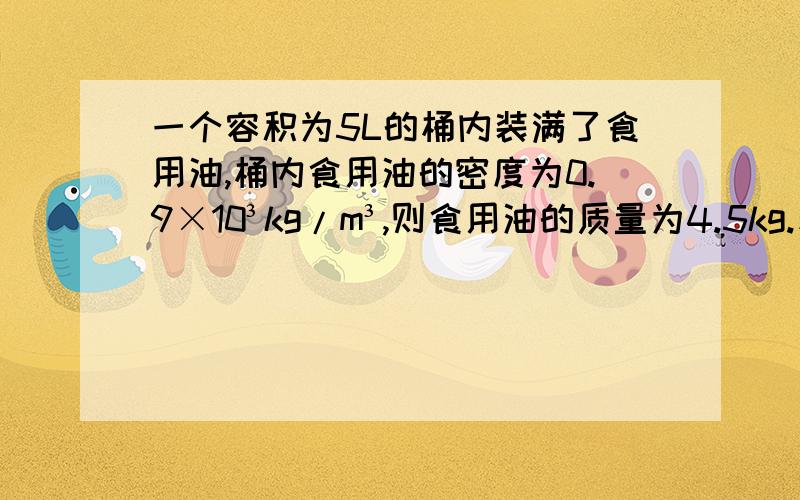 一个容积为5L的桶内装满了食用油,桶内食用油的密度为0.9×10³kg/m³,则食用油的质量为4.5kg.若一次做饭用去了50mL的油,则桶内剩余油的质量为4.45kg,体积为___________.