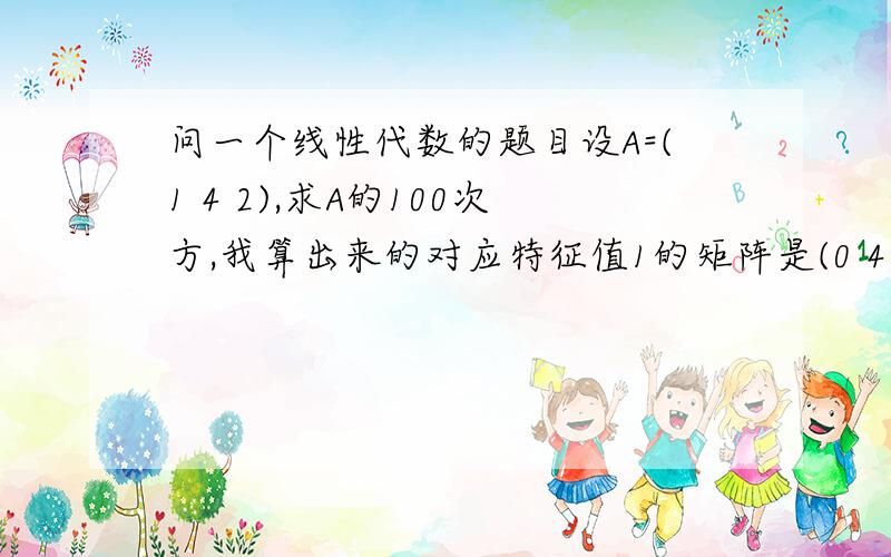 问一个线性代数的题目设A=(1 4 2),求A的100次方,我算出来的对应特征值1的矩阵是(0 4 2)0 -3 4 0 -4 40 4 3 0 4 2那这个矩阵对应的特征向量是不是x2=x3=0,x1任意取,希望给出一个计算过程谢谢了!