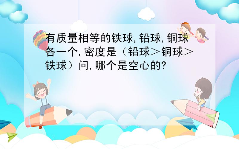 有质量相等的铁球,铅球,铜球各一个,密度是（铅球＞铜球＞铁球）问,哪个是空心的?