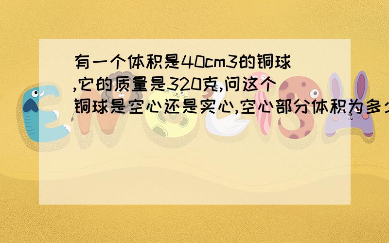 有一个体积是40cm3的铜球,它的质量是320克,问这个铜球是空心还是实心,空心部分体积为多少