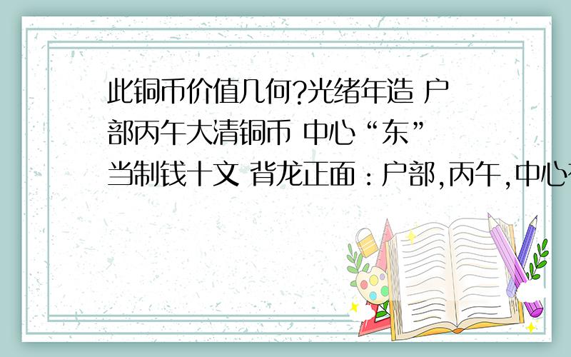 此铜币价值几何?光绪年造 户部丙午大清铜币 中心“东” 当制钱十文 背龙正面：户部,丙午,中心有“东”字；背面为蟠龙纹饰,并注有：光绪年造及英文字样.