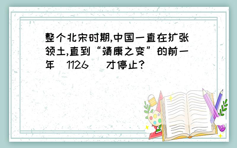 整个北宋时期,中国一直在扩张领土,直到“靖康之变”的前一年（1126 ）才停止?