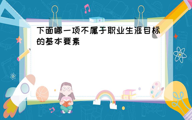 下面哪一项不属于职业生涯目标的基本要素