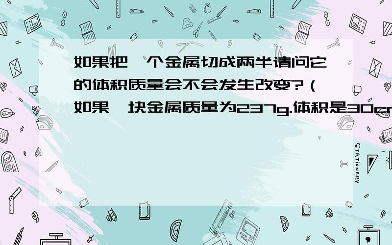 如果把一个金属切成两半请问它的体积质量会不会发生改变?（如果一块金属质量为237g.体积是30cm³.度是多少.若将它切成两半,那其中一半的密度是多少.）求写过程、