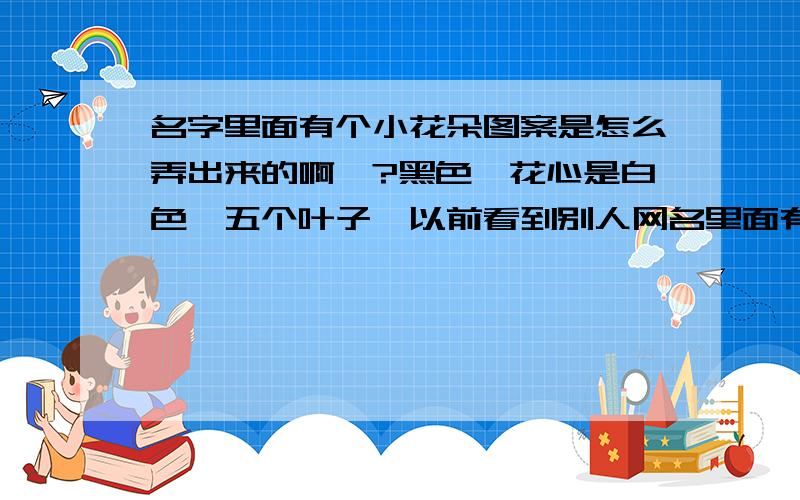 名字里面有个小花朵图案是怎么弄出来的啊,?黑色,花心是白色,五个叶子,以前看到别人网名里面有,就是找不到呀.