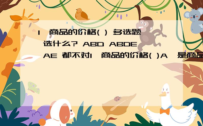 1,商品的价格( ) 多选题 选什么? ABD ABDE AE 都不对1、商品的价格( )A、是商品价值的货币表现形式B、会因价值的变化而发生变化C、永远和价值保持一致D、和货币币值的变化无关E、会受供求关