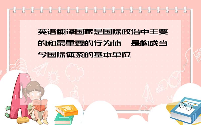 英语翻译国家是国际政治中主要的和最重要的行为体,是构成当今国际体系的基本单位