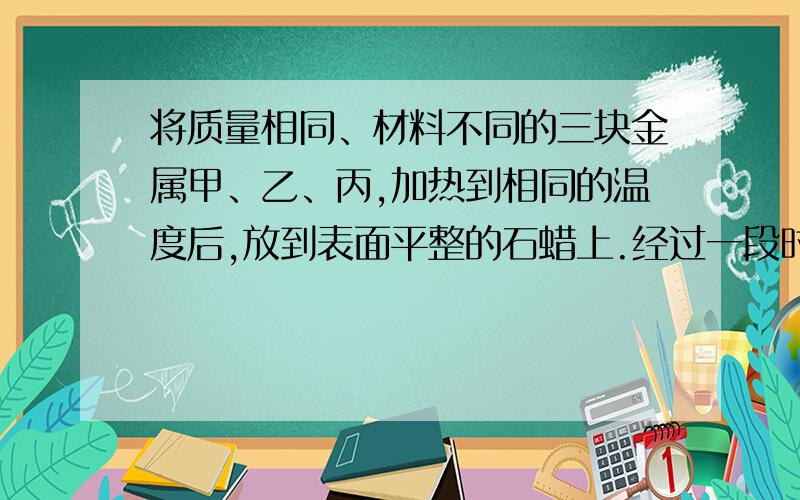 将质量相同、材料不同的三块金属甲、乙、丙,加热到相同的温度后,放到表面平整的石蜡上.经过一段时间后,观察到如图3所示的现象.由此说明三块金属的比热容:A、甲最大;         B、乙最大