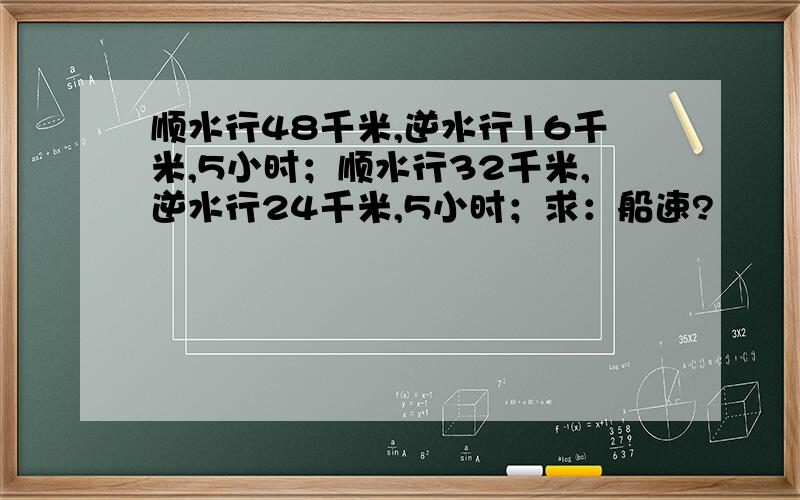 顺水行48千米,逆水行16千米,5小时；顺水行32千米,逆水行24千米,5小时；求：船速?