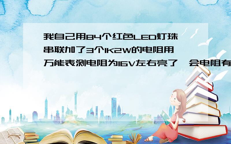 我自己用84个红色LED灯珠串联加了3个1K2W的电阻用万能表测电阻为16V左右亮了一会电阻有些发热请问正常吗?串3个电阻行吗?可以长时间亮吗?