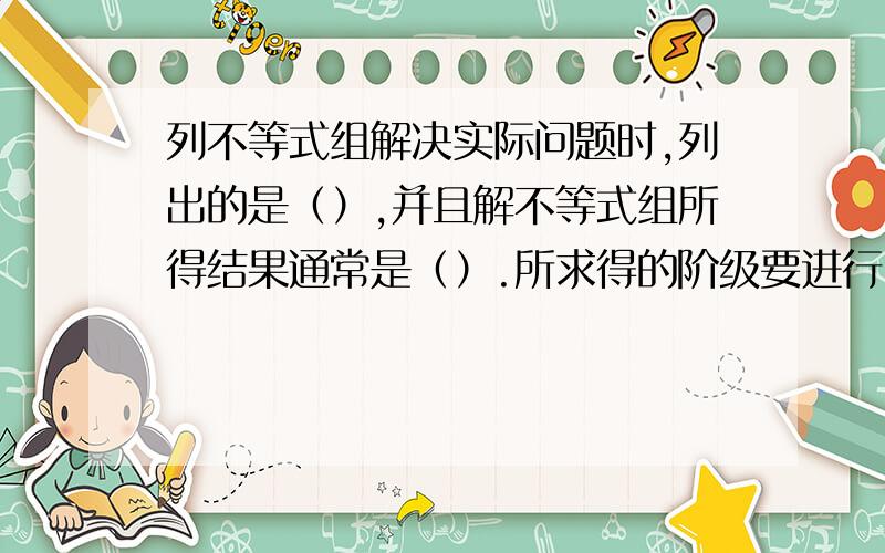 列不等式组解决实际问题时,列出的是（）,并且解不等式组所得结果通常是（）.所求得的阶级要进行（）,确定其是否符合（）和符合（）,从解集中找出符合题意的答案.