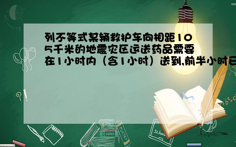 列不等式某辆救护车向相距105千米的地震灾区运送药品需要在1小时内（含1小时）送到,前半小时已经走了50千米,后半小时至少已多大的速度前进,才能保证及时送到设后半小时以X千米一小时