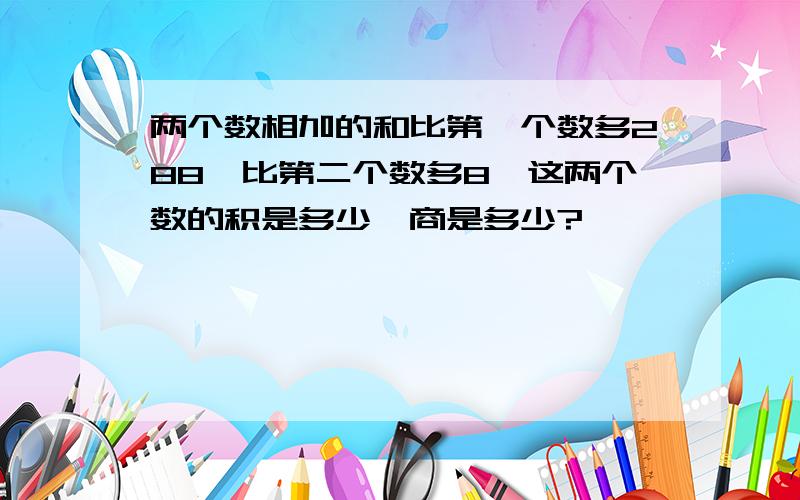 两个数相加的和比第一个数多288,比第二个数多8,这两个数的积是多少,商是多少?