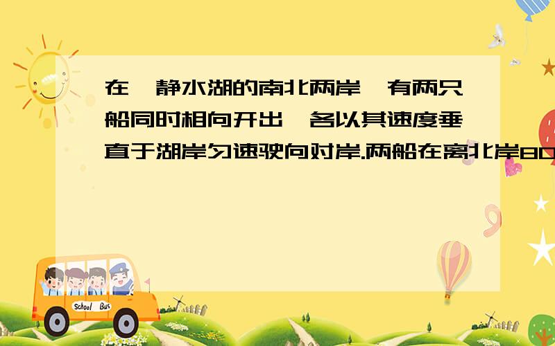 在一静水湖的南北两岸,有两只船同时相向开出,各以其速度垂直于湖岸匀速驶向对岸.两船在离北岸800m处迎面相会,相会后继续驶向对岸.靠岸后立即返航,两船又在离南岸600m处迎面相会.若不计