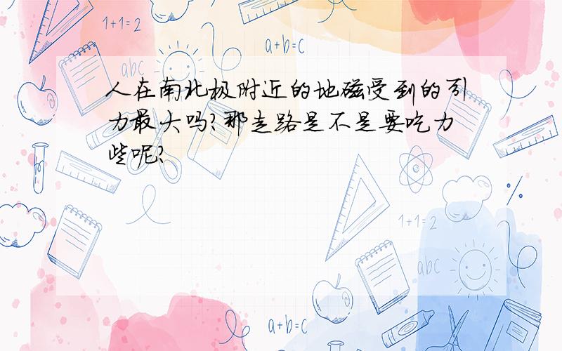 人在南北极附近的地磁受到的引力最大吗?那走路是不是要吃力些呢?