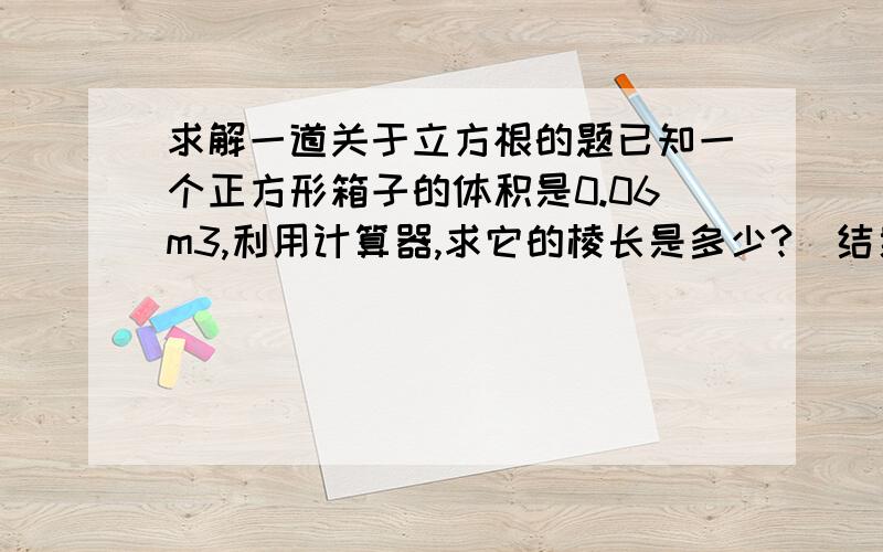 求解一道关于立方根的题已知一个正方形箱子的体积是0.06m3,利用计算器,求它的棱长是多少?（结果精确到0.001）