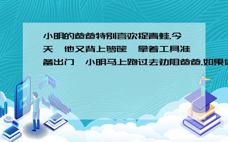 小明的爸爸特别喜欢捉青蛙.今天,他又背上箩筐,拿着工具准备出门,小明马上跑过去劝阻爸爸.如果你是小明,你会怎么劝说爸爸?小明：（ ）爸爸：（ ）小明：（ ）爸爸：（ ）小明：（ ）爸