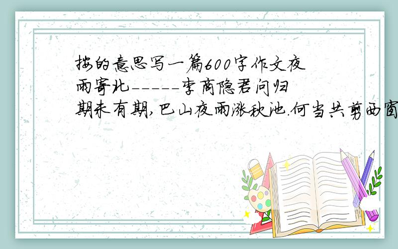 按的意思写一篇600字作文夜雨寄北-----李商隐君问归期未有期,巴山夜雨涨秋池.何当共剪西窗烛,却话巴山夜雨时.1;在诗中选两个场景,根据所选场景合理想象,故事要具体生动.2;题目自拟,字数