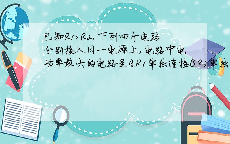 已知R1>R2,下列四个电路分别接入同一电源上,电路中电功率最大的电路是A.R1单独连接B.R2单独连接C.R1.R2串联D.R1.R2并联
