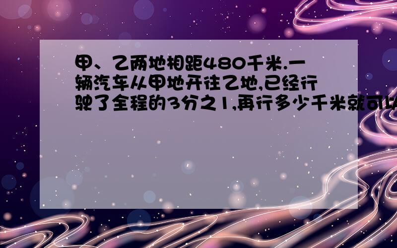 甲、乙两地相距480千米.一辆汽车从甲地开往乙地,已经行驶了全程的3分之1,再行多少千米就可以到达终答案是80千米.