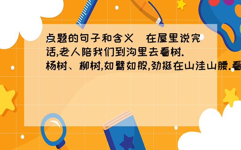 点题的句子和含义　在屋里说完话,老人陪我们到沟里去看树.杨树、柳树,如臂如股,劲挺在山洼山腰.看不见它们的根,山洪涌下的泥埋住了树的下半截,树却勇敢地顶住了它的凶猛.这山已失去