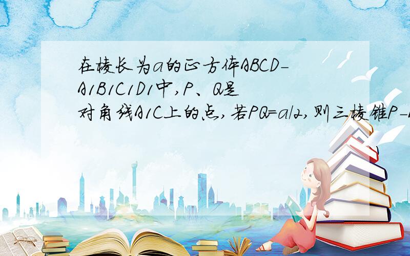 在棱长为a的正方体ABCD-A1B1C1D1中,P、Q是对角线A1C上的点,若PQ=a/2,则三棱锥P-BDQ的体积为