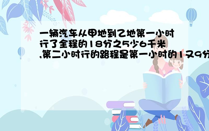 一辆汽车从甲地到乙地第一小时行了全程的18分之5少6千米,第二小时行的路程是第一小时的1又9分之1倍.这时离乙地还有102米,甲乙两地之间路程是多少千米?