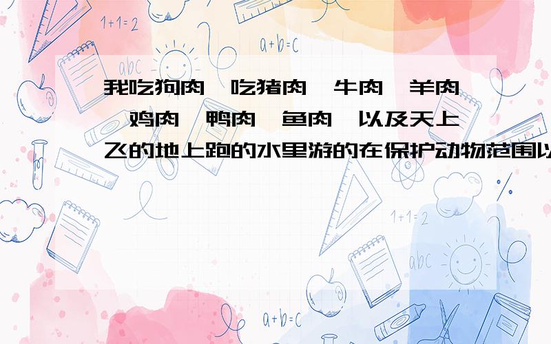 我吃狗肉,吃猪肉、牛肉、羊肉、鸡肉、鸭肉、鱼肉,以及天上飞的地上跑的水里游的在保护动物范围以外的各种肉.大自然赐予我这一合法权利.这是我人权的的一部分,反对者有罪,侵犯我应有