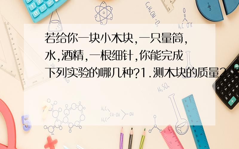 若给你一块小木块,一只量筒,水,酒精,一根细针,你能完成下列实验的哪几种?1.测木块的质量2.测木块的体积3.测木块的密度4.测酒精的密度5.测木块所受的水的浮力6.测木块受的酒精的浮力-------