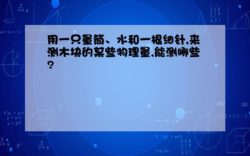 用一只量筒、水和一根细针,来测木块的某些物理量,能测哪些?