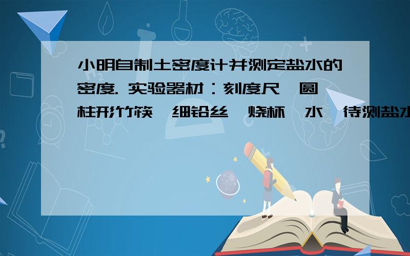 小明自制土密度计并测定盐水的密度. 实验器材：刻度尺、圆柱形竹筷、细铅丝、烧杯、水、待测盐水实验步骤：1在竹筷一端缠上适量细铅丝,制成土密度计2用刻度尺测出筷子的长度L3把土密