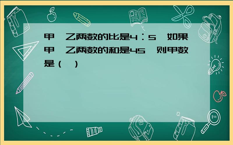 甲、乙两数的比是4：5,如果甲、乙两数的和是45,则甲数是（ ）