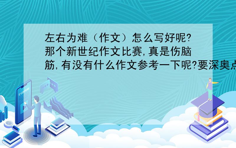 左右为难（作文）怎么写好呢?那个新世纪作文比赛,真是伤脑筋,有没有什么作文参考一下呢?要深奥点的,不要找小学的作文.题目是左右为难的更好,