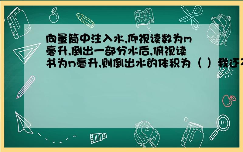 向量筒中注入水,仰视读数为m毫升,倒出一部分水后,俯视读书为n毫升,则倒出水的体积为（ ）我还不是晓得啊