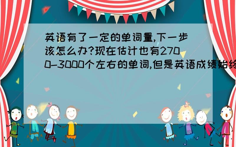 英语有了一定的单词量,下一步该怎么办?现在估计也有2700-3000个左右的单词,但是英语成绩始终是30-40分,请问要怎样提高