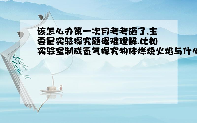 该怎么办第一次月考考砸了,主要是实验探究题很难理解.比如实验室制成氢气探究物体燃烧火焰与什么有关,都不太会做,该怎么办啊,