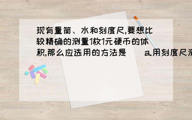 现有量筒、水和刻度尺,要想比较精确的测量1枚1元硬币的体积,那么应选用的方法是（）a.用刻度尺测出一元硬币的直径和厚度,再用圆柱体体积公式计算.b.将15枚意愿硬币投入盛有水的量筒中,