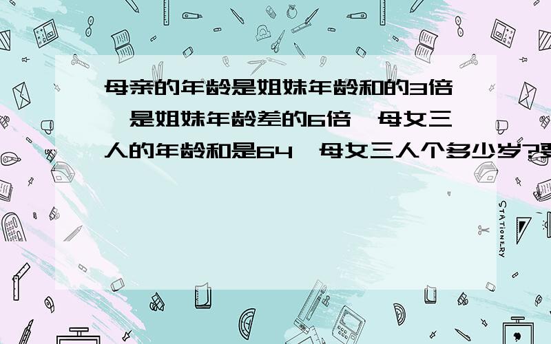 母亲的年龄是姐妹年龄和的3倍,是姐妹年龄差的6倍,母女三人的年龄和是64,母女三人个多少岁?要算式