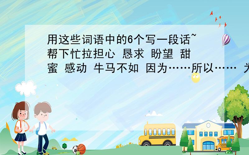 用这些词语中的6个写一段话~帮下忙拉担心 恳求 盼望 甜蜜 感动 牛马不如 因为……所以…… 为了 不是……而是…… 只有……才……