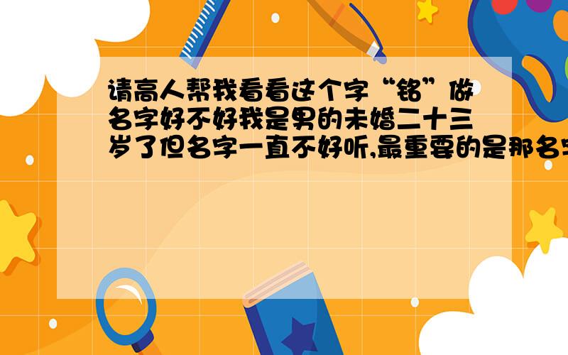 请高人帮我看看这个字“铭”做名字好不好我是男的未婚二十三岁了但名字一直不好听,最重要的是那名字不是我父母取得是登记户口是给人填错了,所以我要改掉还要改个我喜欢的.我想改正