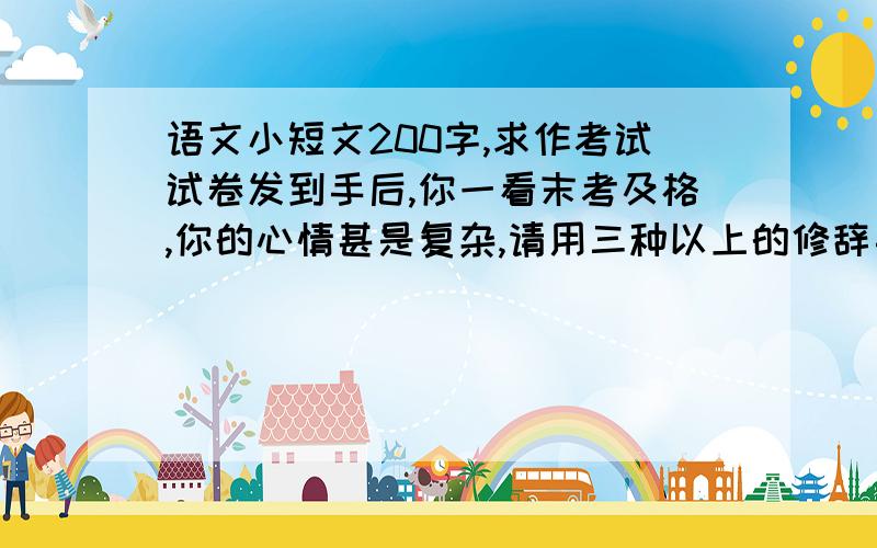 语文小短文200字,求作考试试卷发到手后,你一看末考及格,你的心情甚是复杂,请用三种以上的修辞手法描写一下你的心情,200字以上.